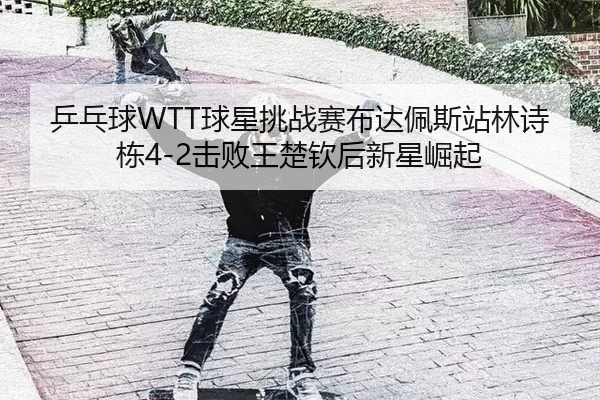 乒乓球WTT球星挑战赛布达佩斯站林诗栋4-2击败王楚钦后新星崛起